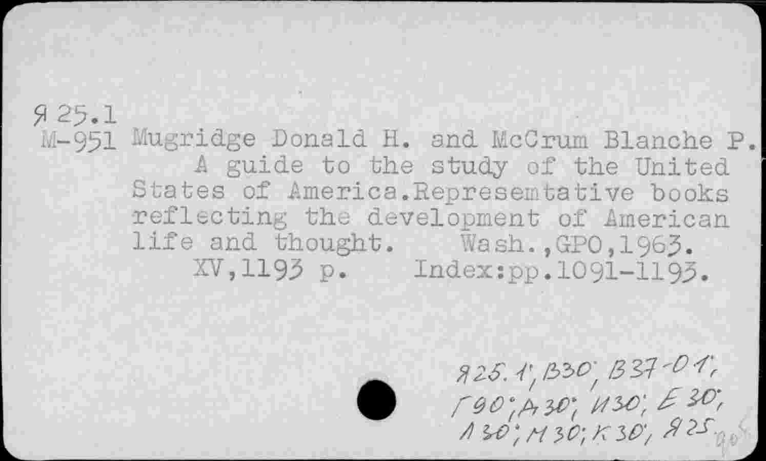 ﻿?25.1
M-951 Mugridge Donald H. and McCrum Blanche P.
A guide to the study of the United States of America.Representative books reflecting the development of American life and thought. Wash.,GPO,1965.
XV,1195 p. Indexzpp.IO9I-II95.
№ v; /33^;